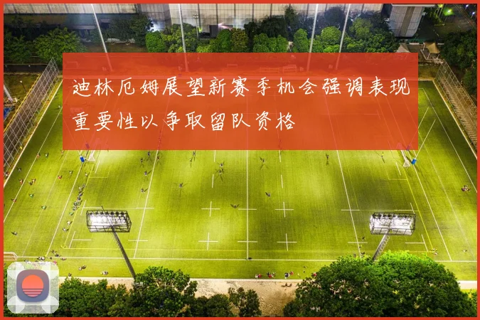 迪林厄姆展望新赛季机会强调表现重要性以争取留队资格