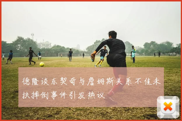 德隆谈东契奇与詹姆斯关系不佳未扶摔倒事件引发热议