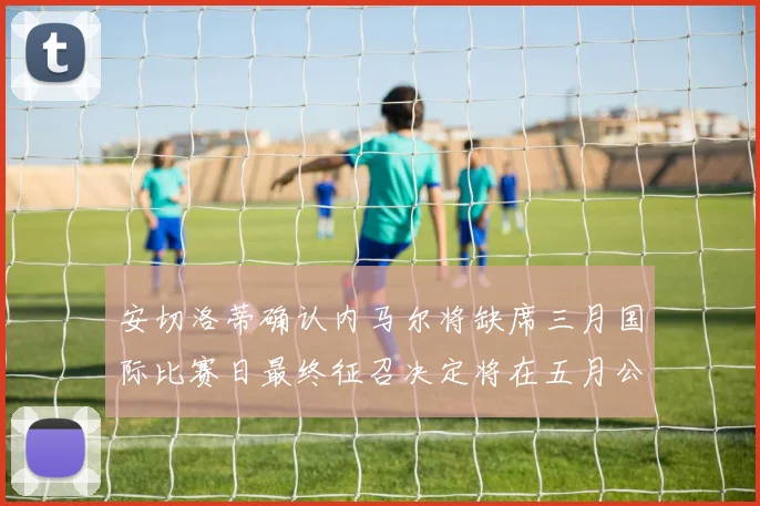 安切洛蒂确认内马尔将缺席三月国际比赛日最终征召决定将在五月公布