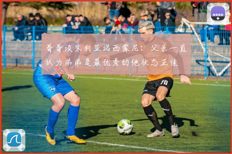 哥哥谈朱利亚诺西蒙尼：父亲一直认为弟弟是最优秀的他状态正佳