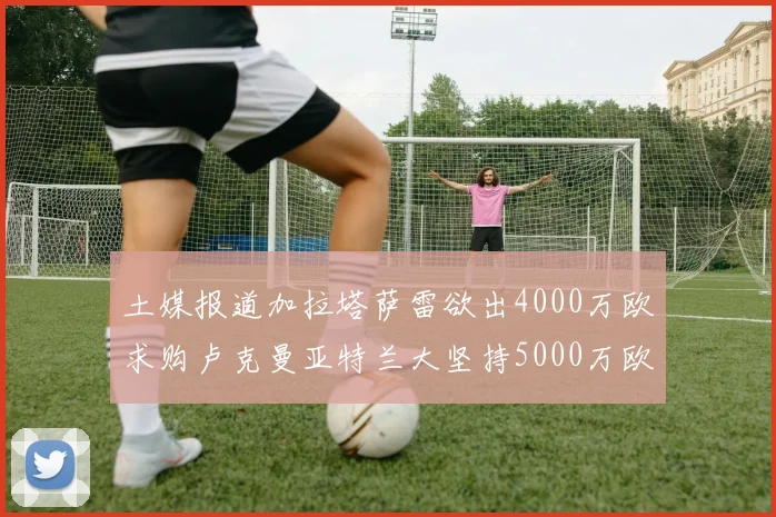 土媒报道加拉塔萨雷欲出4000万欧求购卢克曼亚特兰大坚持5000万欧要价